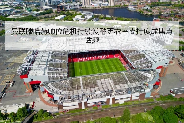 曼联滕哈赫帅位危机持续发酵更衣室支持度成焦点话题