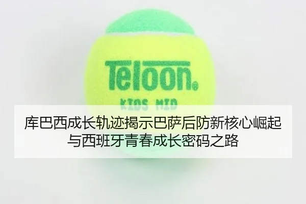 库巴西成长轨迹揭示巴萨后防新核心崛起与西班牙青春成长密码之路