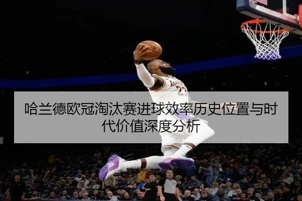 哈兰德欧冠淘汰赛进球效率历史位置与时代价值深度分析