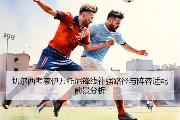 切尔西考察伊万托尼锋线补强路径与阵容适配前景分析